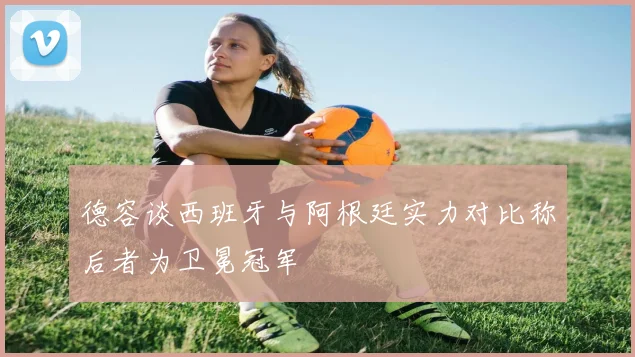 德容谈西班牙与阿根廷实力对比称后者为卫冕冠军