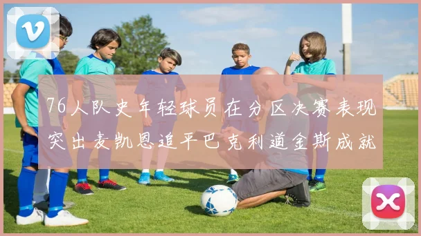 76人队史年轻球员在分区决赛表现突出麦凯恩追平巴克利道金斯成就