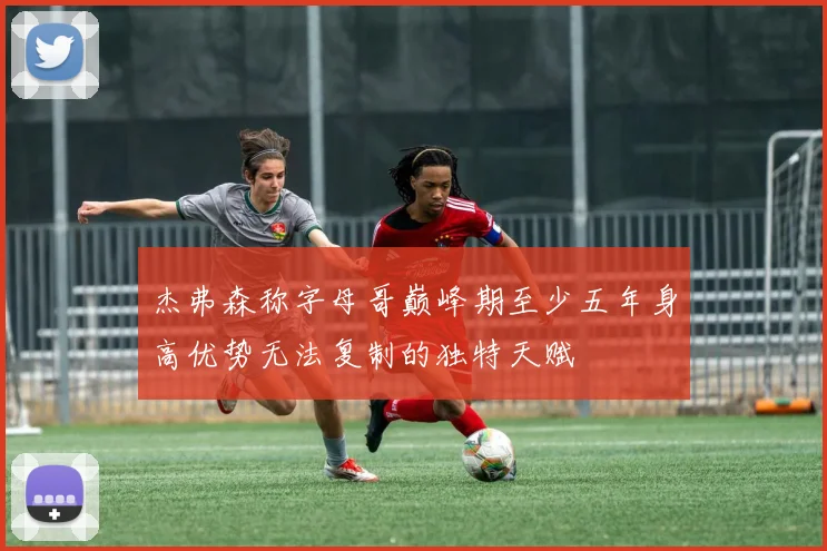 杰弗森称字母哥巅峰期至少五年身高优势无法复制的独特天赋