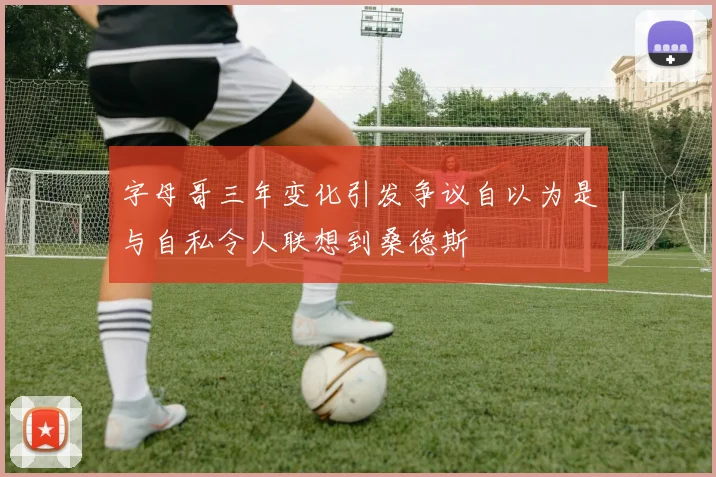 字母哥三年变化引发争议自以为是与自私令人联想到桑德斯