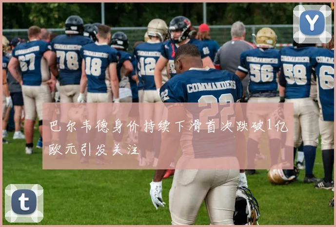 巴尔韦德身价持续下滑首次跌破1亿欧元引发关注