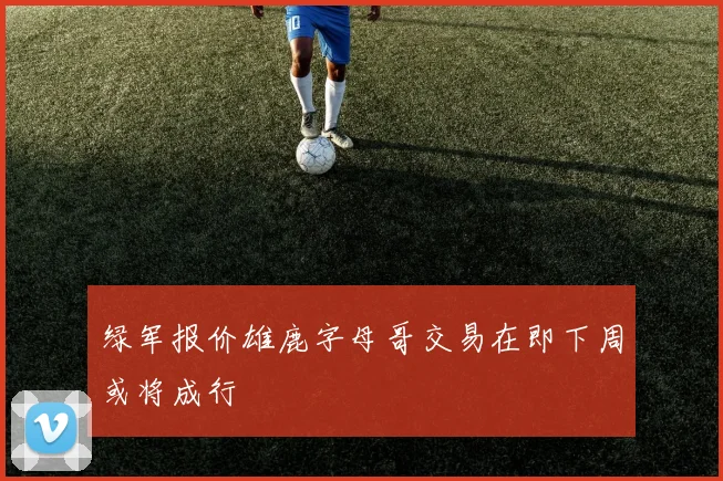 绿军报价雄鹿字母哥交易在即下周或将成行