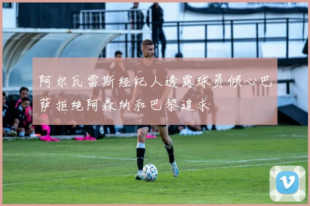 阿尔瓦雷斯经纪人透露球员倾心巴萨拒绝阿森纳和巴黎追求