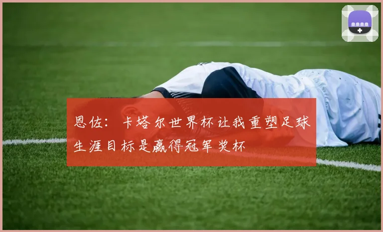 恩佐：卡塔尔世界杯让我重塑足球生涯目标是赢得冠军奖杯