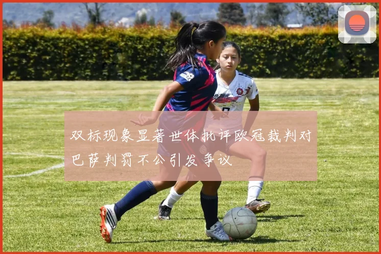 双标现象显著世体批评欧冠裁判对巴萨判罚不公引发争议