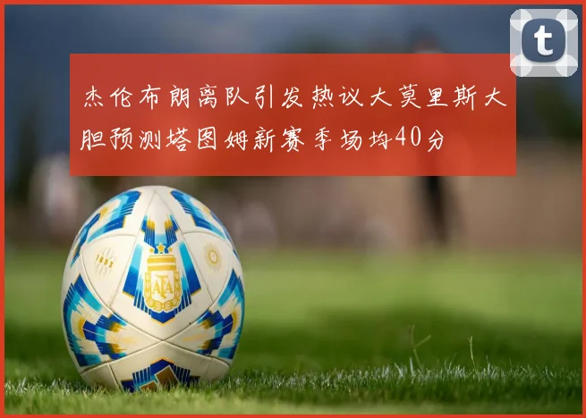 杰伦布朗离队引发热议大莫里斯大胆预测塔图姆新赛季场均40分