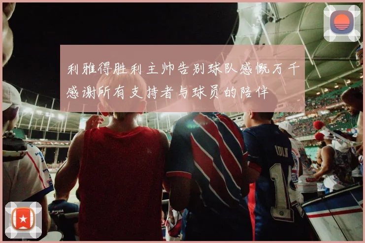利雅得胜利主帅告别球队感慨万千感谢所有支持者与球员的陪伴